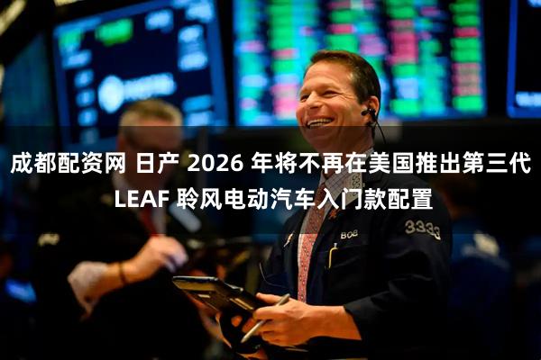 成都配资网 日产 2026 年将不再在美国推出第三代 LEAF 聆风电动汽车入门款配置