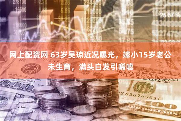 网上配资网 63岁吴琼近况曝光，嫁小15岁老公未生育，满头白发引唏嘘