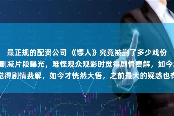 最正规的配资公司 《镖人》究竟被删了多少戏份? 随着近期路演，不少删减片段曝光，难怪观众观影时觉得剧情费解，如今才恍然大悟，之前最大的疑惑也有了答案