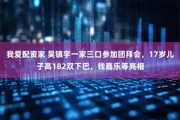 我爱配资家 吴镇宇一家三口参加团拜会，17岁儿子高182双下巴，钱嘉乐等亮相