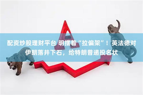 配资炒股理财平台 明摆着“拉偏架”！英法德对伊朗落井下石，给特朗普递投名状