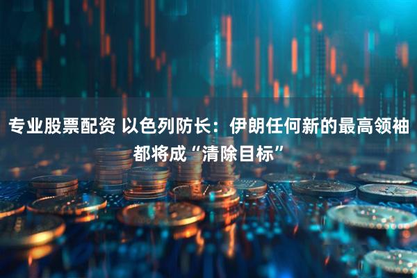 专业股票配资 以色列防长：伊朗任何新的最高领袖都将成“清除目标”