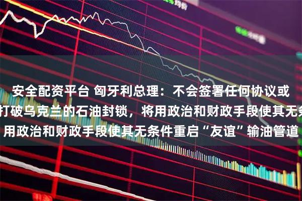 安全配资平台 匈牙利总理：不会签署任何协议或妥协、通过交易的方式打破乌克兰的石油封锁，将用政治和财政手段使其无条件重启“友谊”输油管道