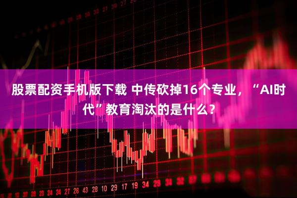 股票配资手机版下载 中传砍掉16个专业，“AI时代”教育淘汰的是什么？