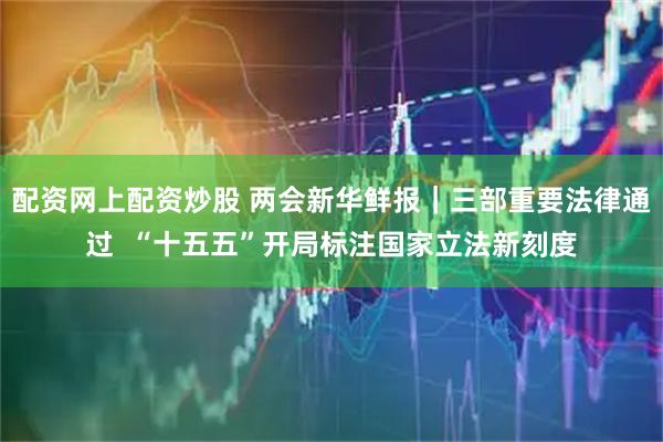 配资网上配资炒股 两会新华鲜报｜三部重要法律通过  “十五五”开局标注国家立法新刻度