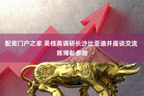 配资门户之家 吴桂英调研长沙比亚迪并座谈交流 陈博彰参加