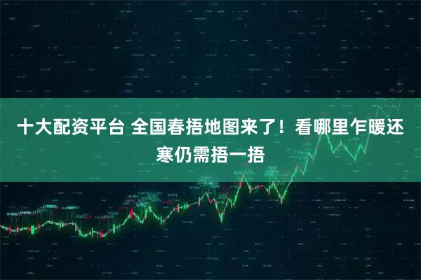 十大配资平台 全国春捂地图来了！看哪里乍暖还寒仍需捂一捂