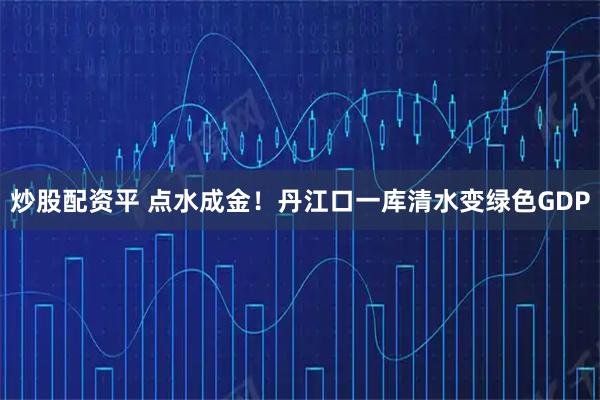 炒股配资平 点水成金！丹江口一库清水变绿色GDP