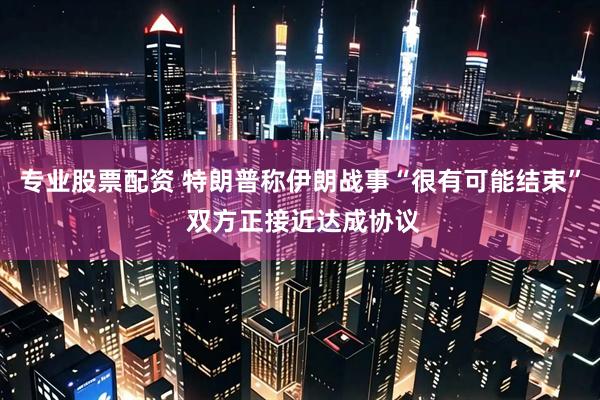 专业股票配资 特朗普称伊朗战事“很有可能结束” 双方正接近达成协议