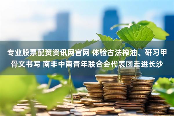 专业股票配资资讯网官网 体验古法榨油、研习甲骨文书写 南非中南青年联合会代表团走进长沙