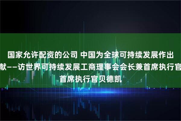 国家允许配资的公司 中国为全球可持续发展作出重要贡献——访世界可持续发展工商理事会会长兼首席执行官贝德凯