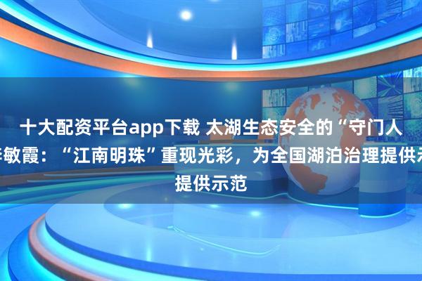 十大配资平台app下载 太湖生态安全的“守门人”李敏霞：“江南明珠”重现光彩，为全国湖泊治理提供示范