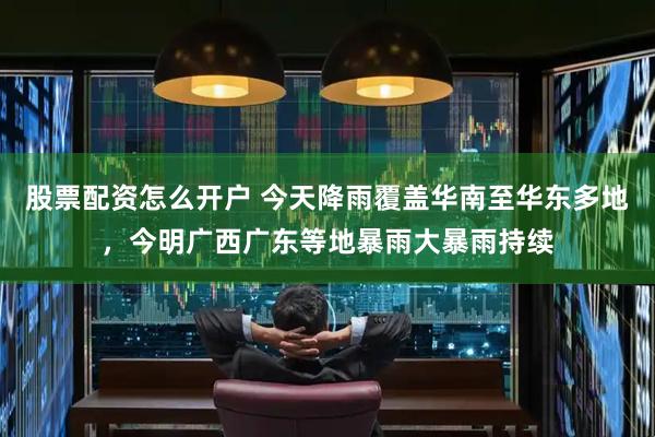 股票配资怎么开户 今天降雨覆盖华南至华东多地，今明广西广东等地暴雨大暴雨持续