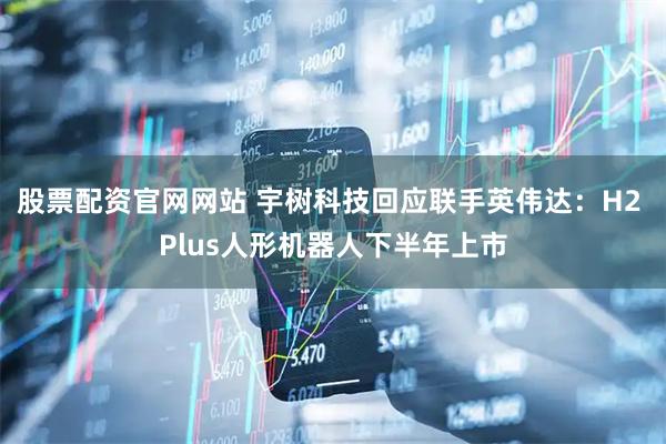 股票配资官网网站 宇树科技回应联手英伟达：H2 Plus人形机器人下半年上市