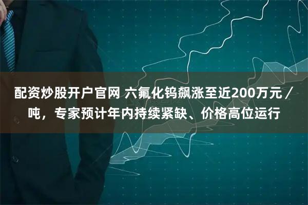 配资炒股开户官网 六氟化钨飙涨至近200万元／吨，专家预计年内持续紧缺、价格高位运行