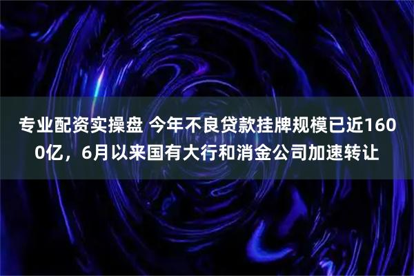 专业配资实操盘 今年不良贷款挂牌规模已近1600亿，6月以来国有大行和消金公司加速转让