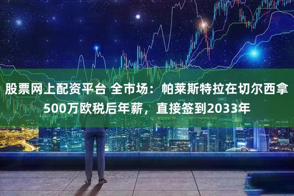 股票网上配资平台 全市场：帕莱斯特拉在切尔西拿500万欧税后年薪，直接签到2033年