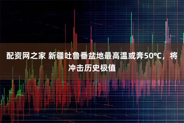 配资网之家 新疆吐鲁番盆地最高温或奔50℃，将冲击历史极值