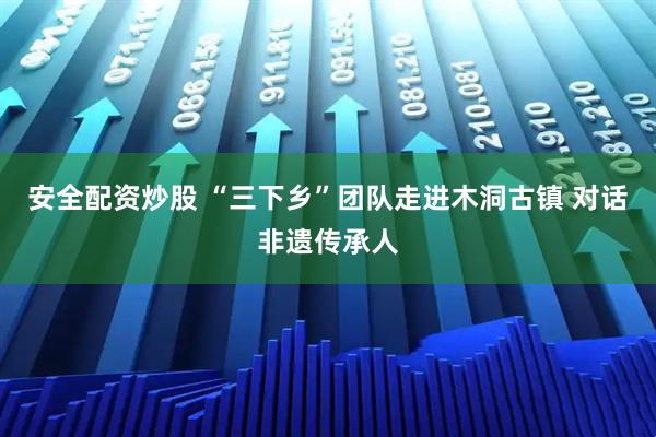 安全配资炒股 “三下乡”团队走进木洞古镇 对话非遗传承人