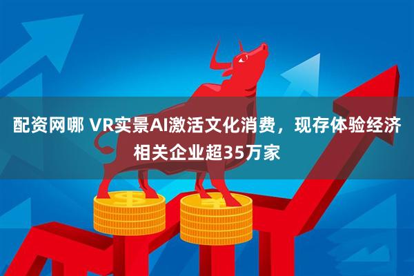 配资网哪 VR实景AI激活文化消费，现存体验经济相关企业超35万家