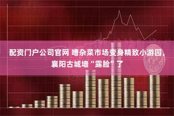 配资门户公司官网 嘈杂菜市场变身精致小游园，襄阳古城墙“露脸”了
