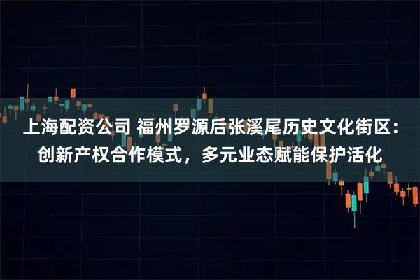 上海配资公司 福州罗源后张溪尾历史文化街区：创新产权合作模式，多元业态赋能保护活化