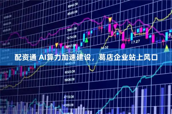 配资通 AI算力加速建设，葛店企业站上风口