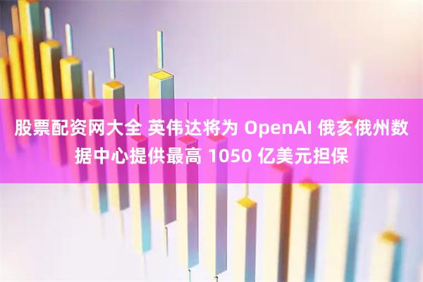 股票配资网大全 英伟达将为 OpenAI 俄亥俄州数据中心提供最高 1050 亿美元担保